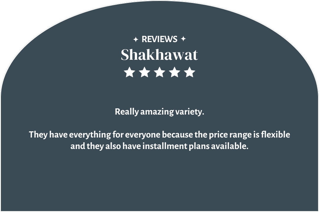 5-star customer review by Shakhawat: "They have everything for everyone because the price range is flexible and they also have installment plans available."