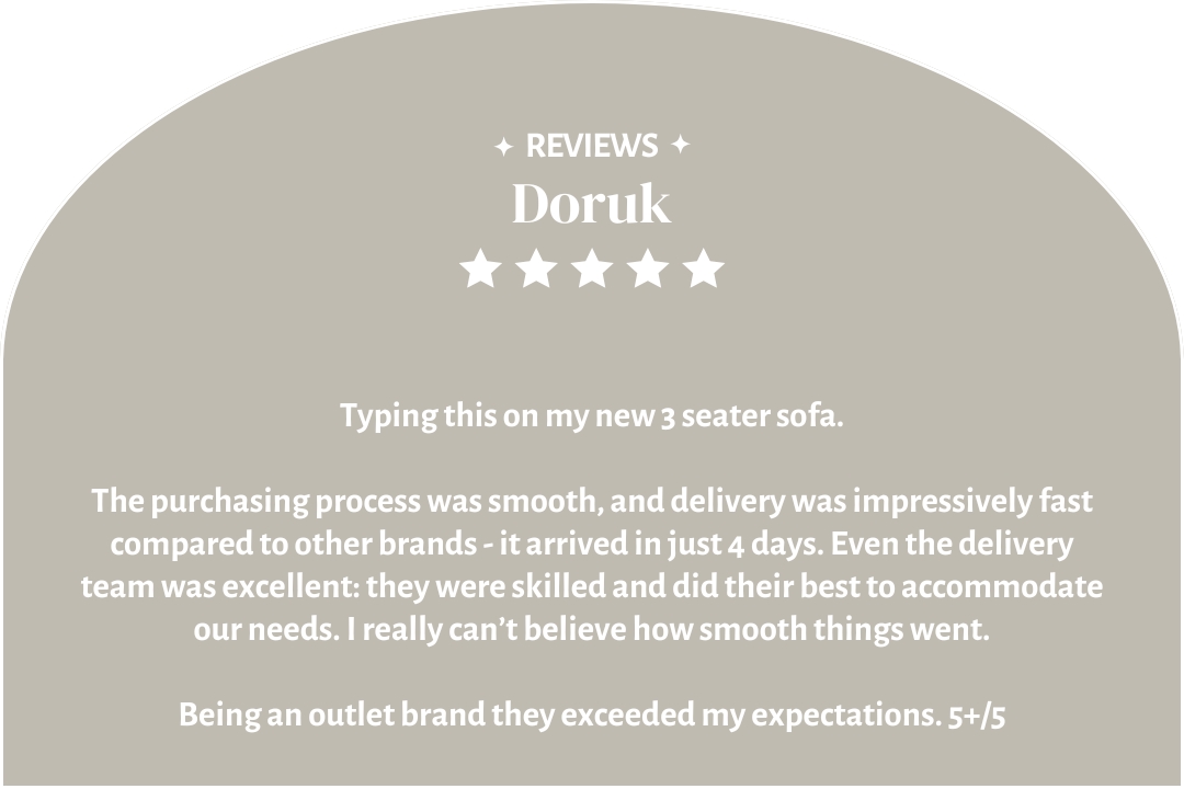 5-star customer review by Doruk: "Typing this on my new 3 seater sofa. I really can’t believe how smooth things went. Being an outlet brand they exceeded my expectations. 5+/5"