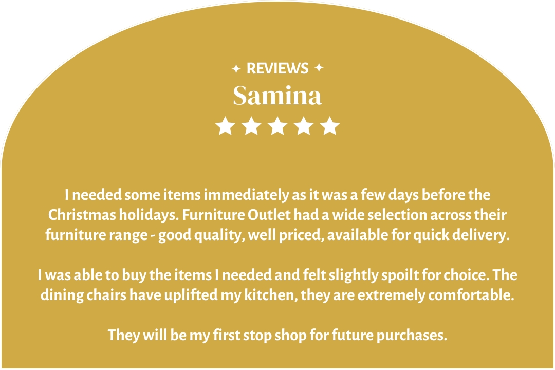 5-star customer review by Samina: "I would highly recommend Furniture Outlet, they will be my first stop shop for future purchases."