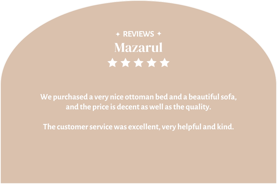 5-star customer review by Mazarul: "We purchased a very nice ottoman bed and a beautiful sofa and the price is decent as well as the quality. The customer service was excellent, very helpful and kind."
