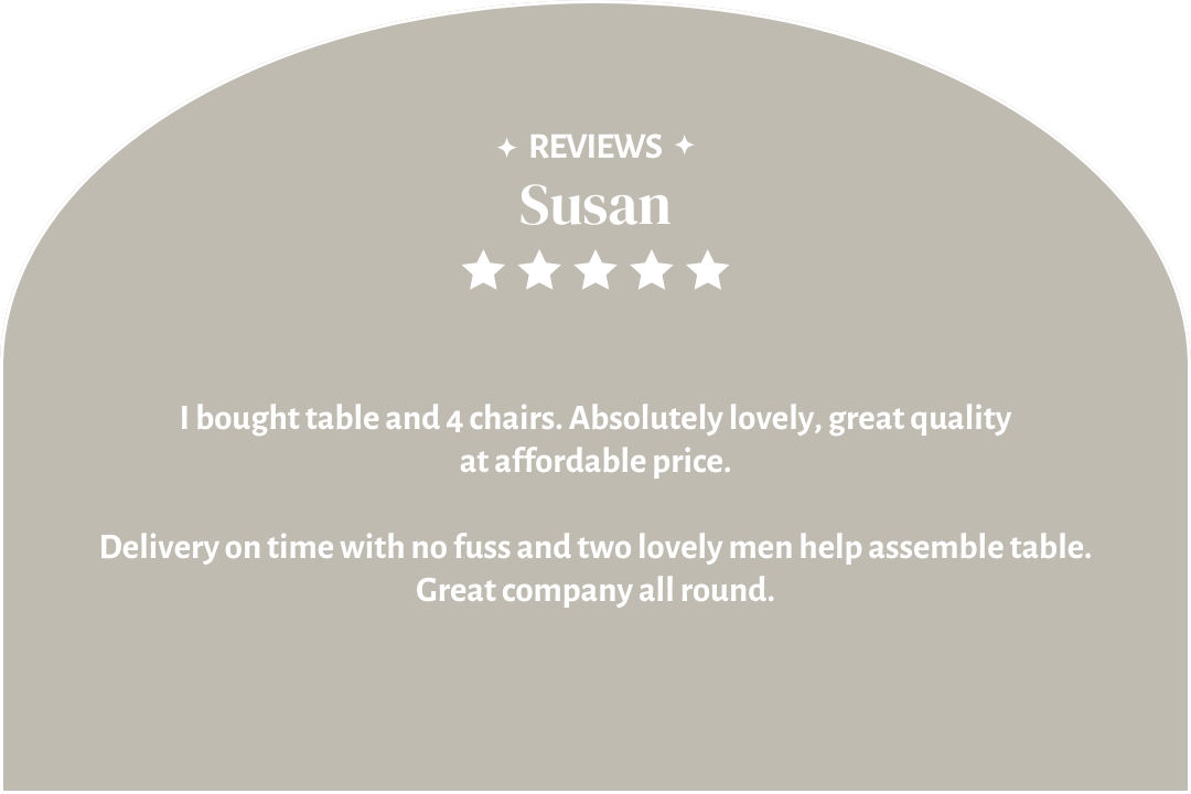 5-star customer review by Susan: "I bought table and 4 chairs. Absolutely lovely, great quality at affordable price. Delivery on time with no fuss and two lovely men help assemble table. Great company all round."